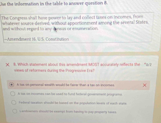 Use the information in the table to answer question 8.
The Congress shall have power to lay and collect taxes on incomes, from
whatever source derived, without apportionment among the several States,
and without regard to any census or enumeration.
—Amendment 16, U.S. Constitution
× 8. Which statement about this amendment MOST accurately reflects the *0/2
views of reformers during the Progressive Era?
A tax on personal wealth would be fairer than a tax on incomes.
A tax on incomes can be used to fund federal government programs.
Federal taxation should be based on the population levels of each state.
Landowners should be exempt from having to pay property taxes.