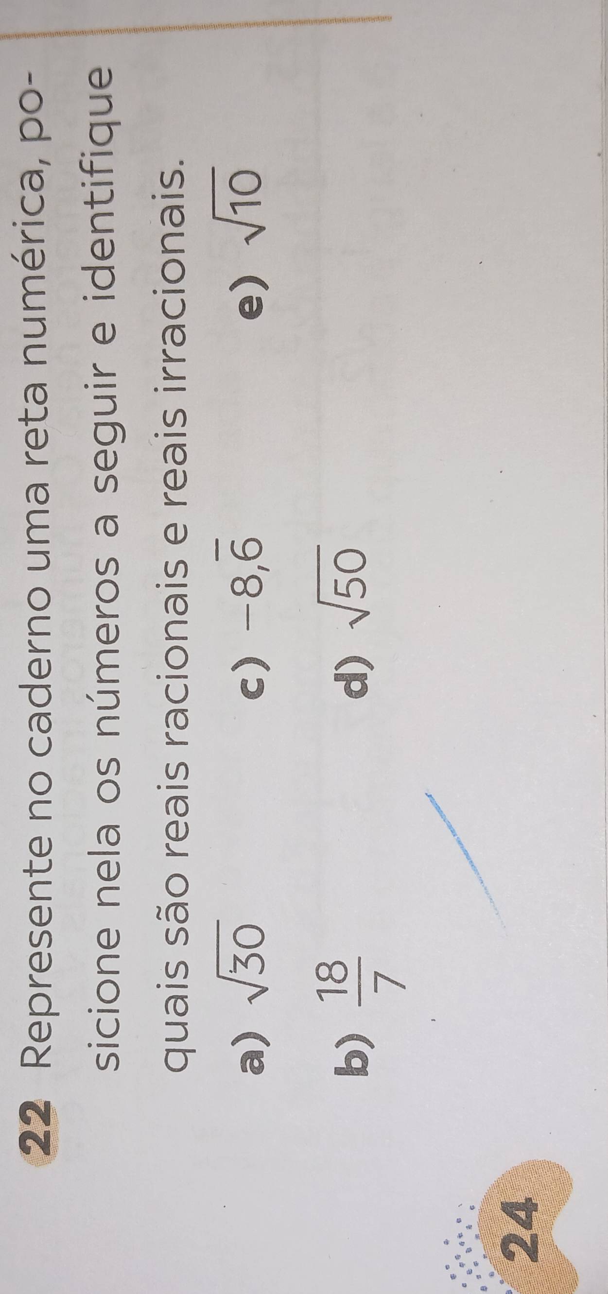 Represente no caderno uma reta numérica, po-
sicione nela os números a seguir e identifique
quais são reais racionais e reais irracionais.
a) sqrt(30) c) -8, overline 6 e) sqrt(10)
b)  18/7 
d) sqrt(50)
24