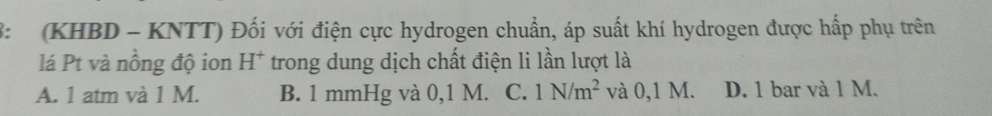 3: (KHBD - KNTT) Đối với điện cực hydrogen chuẩn, áp suất khí hydrogen được hấp phụ trên
lá Pt và nồng độ ion H * * trong dung dịch chất điện li lần lượt là
A. 1 atm và 1 M. B. 1 mmHg và 0,1 M. C. 1N/m^2 và 0,1 M. D. 1 bar và 1 M.