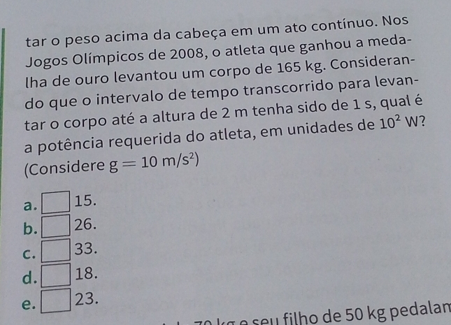 tar o peso acima da cabeça em um ato contínuo. Nos
Jogos Olímpicos de 2008, o atleta que ganhou a meda-
lha de ouro levantou um corpo de 165 kg. Consideran-
do que o intervalo de tempo transcorrido para levan-
tar o corpo até a altura de 2 m tenha sido de 1 s, qual é
a potência requerida do atleta, em unidades de 10^2W 7
(Considere g=10m/s^2)
a. 15.
b. ( 2 6.
frac □  3
C. = 3.
d. □ 18.
e. □ 23
s u flh de 50 kg pedalan