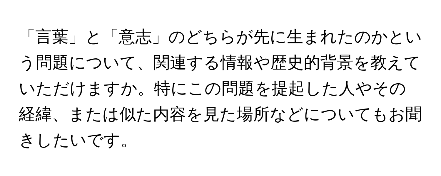 「言葉」と「意志」のどちらが先に生まれたのかという問題について、関連する情報や歴史的背景を教えていただけますか。特にこの問題を提起した人やその経緯、または似た内容を見た場所などについてもお聞きしたいです。