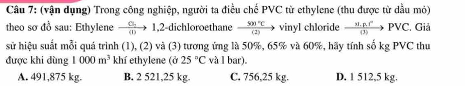 (vận dụng) Trong công nghiệp, người ta điều chế PVC từ ethylene (thu được từ dầu mỏ)
theo sơ đồ sau: Ethylene frac CI_2(I) to 1,2-dichloroethane  500°C/(2) to vinyl chloride  (xt.p.t^n)/(3) PVC. Giả
sử hiệu suất mỗi quá trình (1), (2) và (3) tương ứng là 50%, 65% và 60%, hãy tính số kg PVC thu
được khi dùng 1000m^3 khí ethylene (ở 25°C và l bar).
A. 491,875 kg. B. 2 521,25 kg. C. 756,25 kg. D. 1 512,5 kg.