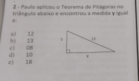 Paulo aplicou o Teorema de Pitágoras no
triângulo abaixo e encontrou a medida y igual
a:
a) 12
b) 13
c) 08
d) 10
e) €£ 18