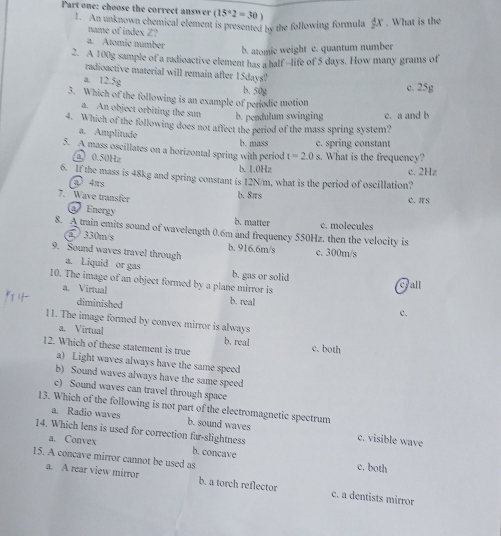 Part one: choose the correct answer (15°2=30)
1. An unknown chemical element is presented by the following formula X. What is the
name of index Z?
a. Atomic number
b. atomie weight c. quantum number
2. A 100g sample of a radioactive element has a half -life of 5 days. How many grams of
radioactive material will remain after 15days?
a. 12.5g
b. 50g c. 25g
3. Which of the following is an example of periodic motion
a. An object orbiting the sun b. pendulum swinging c. a and b
4. Which of the following does not affect the period of the mass spring system?
a. Amplitude
c. spring constant
5. A mass oscillates on a horizontal spring with period b. mass t=2.0s What is the frequency?
a 0.50Hz
b. 1.0Hz c. 2Hz
6. If the mass is 48kg and spring constant is 12N/m, what is the period of oscillation?
a 4ns
7. Wave transfer b. 8irs C. πS
Energy b. matter c. molecules
8. A train emits sound of wavelength 0.6m and frequency 550Hz. then the velocity is
a 330m/s b. 916.6m/s c. 300m/s
9. Sound waves travel through
a. Liquid or gas b. gas or solid
10. The image of an object formed by a plane mirror is
Fall
a. Virtual b. real c.
diminished
11. The image formed by convex mirror is always
a. Virtual b. real
12. Which of these statement is true c. both
a) Light waves always have the same speed
b) Sound waves always have the same speed
c) Sound waves can travel through space
13. Which of the following is not part of the electromagnetic spectrum
a. Radio waves b. sound waves c. visible wave
14. Which lens is used for correction far-slightness
a. Convex b. concave c. both
15. A concave mirror cannot be used as
a. A rear view mirror b. a torch reflector c. a dentists mirror