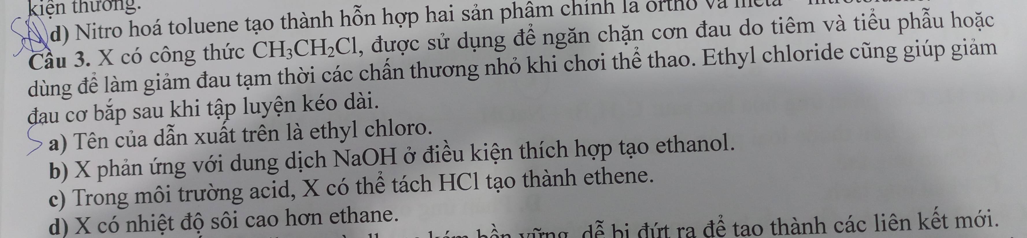 kiện thưởng: 
d) Nitro hoá toluene tạo thành hỗn hợp hai sản phậm chính la ortho và Ile 
Cầu 3. X có công thức CH_3CH_2Cl , được sử dụng để ngăn chặn cơn đau do tiêm và tiểu phẫu hoặc 
dùng để làm giảm đau tạm thời các chấn thương nhỏ khi chơi thể thao. Ethyl chloride cũng giúp giảm 
đau cơ bắp sau khi tập luyện kéo dài. 
a) Tên của dẫn xuất trên là ethyl chloro. 
b) X phản ứng với dung dịch NaOH ở điều kiện thích hợp tạo ethanol. 
c) Trong môi trường acid, X có thể tách HCl tạo thành ethene. 
d) X có nhiệt độ sôi cao hơn ethane. 
、 dễ bi đ t ra để tạo thành các liên kết mới.