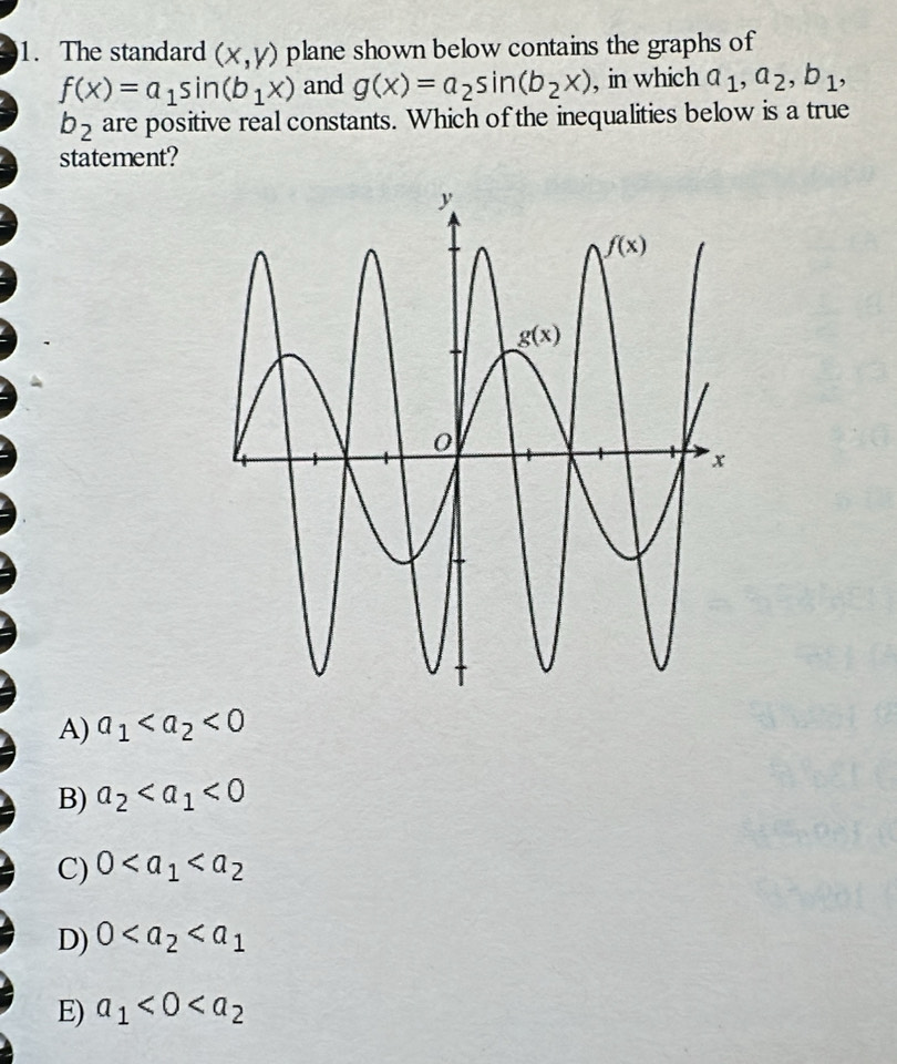 The standard (x,y) plane shown below contains the graphs of
f(x)=a_1sin (b_1x) and g(x)=a_2sin (b_2x) , in which a_1,a_2,b_1,
b_2 are positive real constants. Which of the inequalities below is a true
statement?
A) a_1 <0</tex>
B) a_2 <0</tex>
C) 0
D) 0
E) a_1<0<a_2