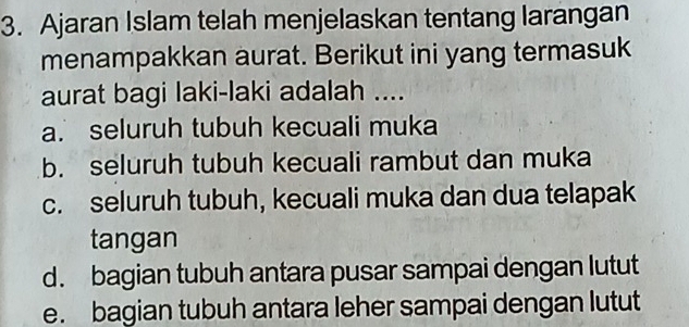 Ajaran Islam telah menjelaskan tentang larangan
menampakkan aurat. Berikut ini yang termasuk
aurat bagi laki-laki adalah ....
a. seluruh tubuh kecuali muka
b. seluruh tubuh kecuali rambut dan muka
c. seluruh tubuh, kecuali muka dan dua telapak
tangan
d. bagian tubuh antara pusar sampai dengan lutut
e. bagian tubuh antara leher sampai dengan lutut