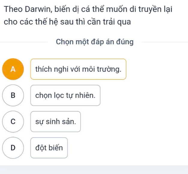 Theo Darwin, biến dị cá thể muốn di truyền lại
cho các thế hệ sau thì cần trải qua
Chọn một đáp án đúng
A thích nghi với môi trường.
B chọn lọc tự nhiên.
C sự sinh sản.
D đột biến