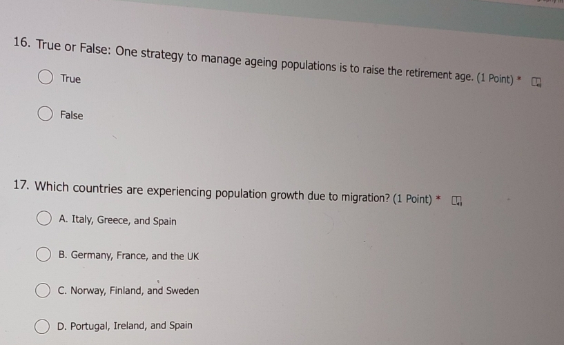 True or False: One strategy to manage ageing populations is to raise the retirement age. (1 Point) *
True
False
17. Which countries are experiencing population growth due to migration? (1 Point) *
A. Italy, Greece, and Spain
B. Germany, France, and the UK
C. Norway, Finland, and Sweden
D. Portugal, Ireland, and Spain