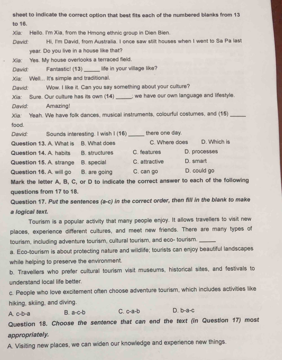 sheet to indicate the correct option that best fits each of the numbered blanks from 13
to 16.
Xia: Hello. I'm Xia, from the Hmong ethnic group in Dien Bien.
David: Hi, I'm David, from Australia. I once saw stilt houses when I went to Sa Pa last
year. Do you live in a house like that?
Xia: Yes. My house overlooks a terraced field.
David: Fantastic! (13) _life in your village like?
Xia: Well... It's simple and traditional.
David: Wow. I like it. Can you say something about your culture?
Xia: Sure. Our culture has its own (14) _; we have our own language and lifestyle.
David: Amazing!
Xia: Yeah. We have folk dances, musical instruments, colourful costumes, and (15)_
food.
David: Sounds interesting. I wish I (16) _there one day.
Question 13. A. What is B. What does C. Where does D. Which is
Question 14. A. habits B. structures C. features D. processes
Question 15. A. strange B. special C. attractive D. smart
Question 16. A. will go B. are going C. can go D. could go
Mark the letter A, B, C, or D to indicate the correct answer to each of the following
questions from 17 to 18.
Question 17. Put the sentences (a-c) in the correct order, then fill in the blank to make
a logical text.
Tourism is a popular activity that many people enjoy. It allows travellers to visit new
places, experience different cultures, and meet new friends. There are many types of
tourism, including adventure tourism, cultural tourism, and eco- tourism._
a. Eco-tourism is about protecting nature and wildlife; tourists can enjoy beautiful landscapes
while helping to preserve the environment.
b. Travellers who prefer cultural tourism visit museums, historical sites, and festivals to
understand local life better.
c. People who love excitement often choose adventure tourism, which includes activities like
hiking, skiing, and diving.
B.
A. c-b-a a-c-b C. c-a-b D. b-a-c
Question 18. Choose the sentence that can end the text (in Question 17) most
appropriately.
A. Visiting new places, we can widen our knowledge and experience new things.