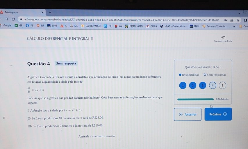 Anhanguera × + 
anhanguera.com/aluno/bacharelado/KRT-a9a98f3a-a5b1-4ea8-bd34-cde3f322d82c/exercicio/2e75a3c0-7406-4b83-a4bc-30b74061ba8f/964e9909-7ac1-413f-a83... 
Google GE FB NF ITAU A ML ELETROPAULO TB VA DICIONARIO CAIXA eCAC - Centro Virtu... ITAU Extrato e via de c... Outr 
CÁLCULO DIFERENCIAL E INTEGRAL II Tamanho da fonte 
Questão 4 Sem resposta 
Questões realizadas: 3 de 5
A gráfica Gramadela fez um estudo e constatou que a variação do lucro (em reais) na produção de banners Respondidas O Sem respostas 
em relação a quantidade é dada pela função
1 2 3 4 5
 dL/dx =2x+3
Sabe-se que se a gráfica não produz banners não há lucro. Com base nessas informações analise os itens que 02h56min 
seguem 
I- A função lucro é dada por Lx=x^2+3x. 
Anterior Próxima 
II- Se forem produzidos 10 banners o lucro será de R$23,00. 
III- Se forem produzidos 2 banners o lucro será de R$10,00. 
Assinale a alternativa correta.