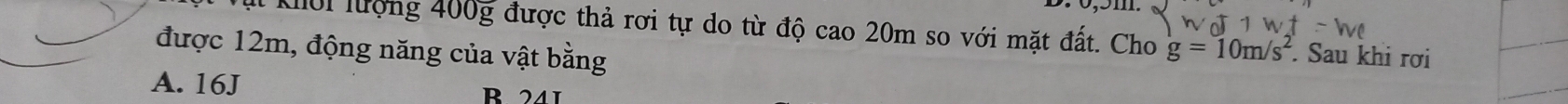 Kới lượng 400g được thả rơi tự do từ độ cao 20m so với mặt đất. Cho g=10m/s^2. Sau khi rơi
được 12m, động năng của vật bằng
A. 16J B 241