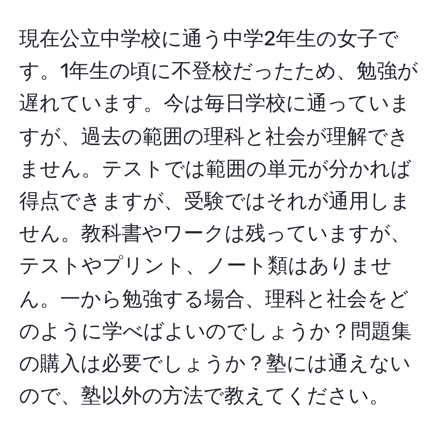 現在公立中学校に通う中学2年生の女子です。1年生の頃に不登校だったため、勉強が遅れています。今は毎日学校に通っていますが、過去の範囲の理科と社会が理解できません。テストでは範囲の単元が分かれば得点できますが、受験ではそれが通用しません。教科書やワークは残っていますが、テストやプリント、ノート類はありません。一から勉強する場合、理科と社会をどのように学べばよいのでしょうか？問題集の購入は必要でしょうか？塾には通えないので、塾以外の方法で教えてください。