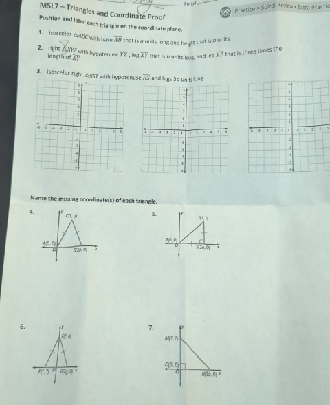 Perlad
* Practice # Spiral Review « Extra Practic
M5L7 - Triangles and Coordinate Proof
Position and label each triangle on the coordinate plane.
1. isosceles △ ABC with base overline AB that is a units long and height that is b units
2. right △XYZ with hypotenuse overline YZ , leg overline XY that is b units lore, and leg overline XZ that is three times the
length of X
3. isosceles right △ RST with hypotenus overline RS and legs 30 units long
5
Name the missing coordinate(s) of each triangle.
4.
5.
f(7,3)
A(0,0)
S(2a,0) r
6.
7.
F% · H
P(?,?) G2∉ Q t