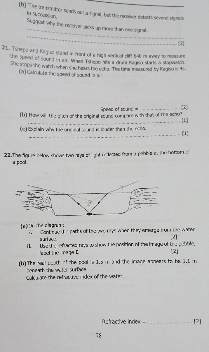 The transmitter sends out a signal, but the receiver detects several signals 
in succession. 
_ 
Suggest why the receiver picks up more than one signal. 
_ 
[2] 
21. Tshepo and Kagiso stand in front of a high vertical cliff 640 m away to measure 
the speed of sound in air. When Tshepo hits a drum Kagiso starts a stopwatch. 
She stops the watch when she hears the echo. The time measured by Kagiso is 4s. 
(a)Calculate the speed of sound in air. 
Speed of sound = _[2] 
(b) How will the pitch of the original sound compare with that of the echo? 
_[1] 
(c) Explain why the original sound is louder than the echo. 
_[1] 
22.The figure below shows two rays of light reflected from a pebble at the bottom of 
a pool. 
(a)On the diagram; 
i. Continue the paths of the two rays when they emerge from the water 
surface. 
[2] 
ii. Use the refracted rays to show the position of the image of the pebble, 
label the image I. [2] 
(b)The real depth of the pool is 1.5 m and the image appears to be 1.1 m
beneath the water surface. 
Calculate the refractive index of the water. 
Refractive index = _[2] 
78