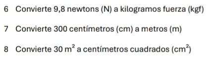 Convierte 9,8 newtons (N) a kilogramos fuerza (kgf) 
7 Convierte 300 centímetros (cm) a metros (m) 
8 Convierte 30m^2 a centímetros cuadrados (cm^2)