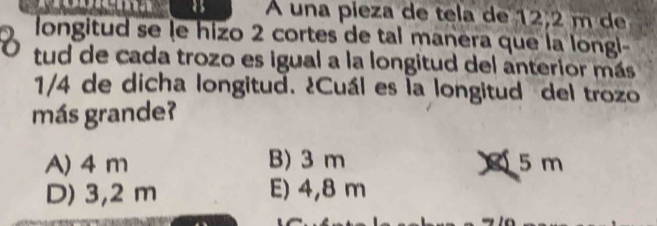 as A una pieza de tela de 12,2 m de
longitud se le hizo 2 cortes de tal manera que la longi-
6 tud de cada trozo es igual a la longitud del anterior más
1/4 de dicha longitud. ¿Cuál es la longitud del trozo
más grande?
A) 4 m B) 3 m 5 m
D) 3,2 m E) 4,8 m