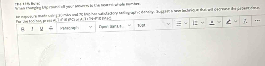 The 15% Rule: 
When changing kVp round off your answers to the nearest whole number: 
An exposure made using 20 mAs and 70 kVp has satisfactory radiographic density. Suggest a new technique that will decrease the patient dose. 
For the toolbar, press ALT+F10 (PC) or ALT+FN+F10 (Mac). 
;≡ A .. 
B I u 5 Paragraph Open Sans,a... 10pt