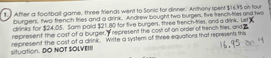 After a football game, three friends went to Sonic for dinner. Anthony spent $16.95 on four 
burgers, two french fries and a drink. Andrew bought two burgers, five french-fries and two 
drinks for $24.05. Sam paid $21.80 for five burgers, three french-fries, and a drink. Let 
represent the cost of a burger, " represent the cost of an order of french fries, and 
represent the cost of a drink. Write a system of three equations that represents this 
situation. DO NOT SOLVE!!!