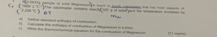 A 0.5637g sample of solid Magnesium is burnt in bomb calorimeter that has heat capacity of
Cc (1869J^(·)C^(-1)) The calorimeter contains exactly 500 g of water and the temperature increases by
(2.236°C)
a) Define standard enthalpy of combustion. 
b) Calculate the enthalpy of combustion of Magnesium in kJ/mol
c) Write the thermochemical equation for the combustion of Magnesium. [11 marks]