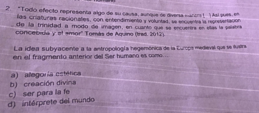 ane
2. “Todo efecto representa algo de su causa, aunque de diversa mancre [ ] Así pues, en
las criaturas racionales, con entendimiento y voluntad, se encuentra la representación
de la trinidad a modo de imagen, en cuanto que se encuentra en ellas la palabra
concebida y el amor' Tomás de Aquino (trad. 2012).
La idea subyacente a la antropología hegemónica de la Europa medieval que se ilustra
en el fragmento anterior del Ser humano es como...
a) ategoría estética
b) creación divina
c) ser para la fe
d) intérprete del mundo