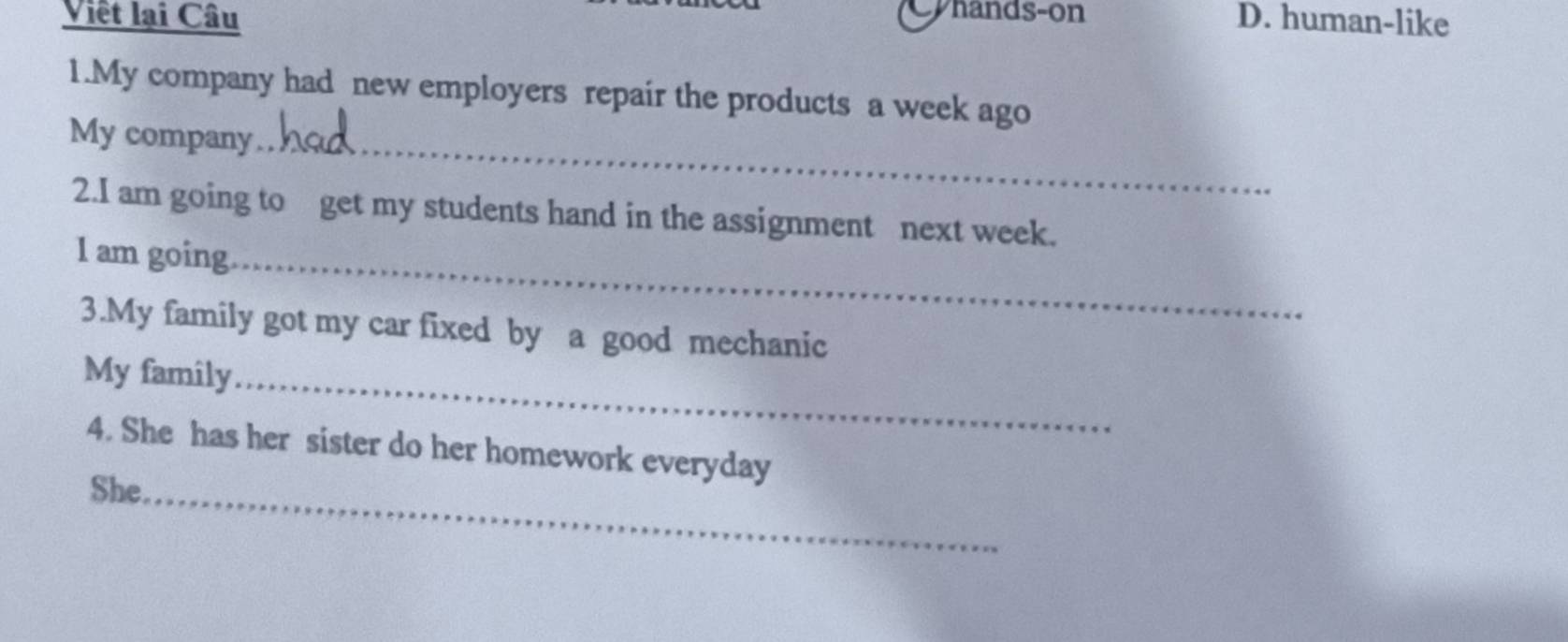 Cyhands-on
Viêt lại Câu D. human-like
1.My company had new employers repair the products a week ago
My company_
2.I am going to get my students hand in the assignment next week.
l am going_
3.My family got my car fixed by a good mechanic
My family_
4. She has her sister do her homework everyday
She_