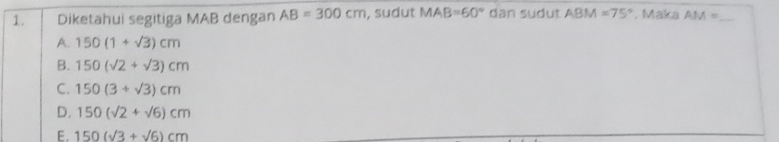 Diketahui segitiga MAB dengan AB=300cm , sudut MAB=60° dan sudut ABM=75° , Maka AM= _
A. 150(1+sqrt(3))cm
B. 150(sqrt(2)+sqrt(3))cm
C. 150(3+sqrt(3))cm
D. 150(sqrt(2)+sqrt(6))cm
E. 150(sqrt(3)+sqrt(6))cm