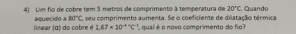 Um fio de cobre tem 5 metros de comprimento à temperatura de 20°C. Quando 
aquecido a 80°C seu comprimento aumenta. Se o coeficiente de dilatação térmica 
linear (α) do cobre é 1.67* 10^((-4)°C^-1) , qual é o novo comprimento do fio?