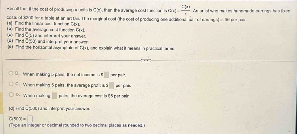 Recall that if the cost of producing x units is C(x) , then the average cost function is overline C(x)= C(x)/x . An artist who makes handmade earrings has fixed
costs of $200 for a table at an art fair. The marginal cost (the cost of producing one additional pair of earrings) is $6 per pair.
(a) Find the linear cost function C(x). 
(b) Find the average cost function overline C(x). 
(c) Find overline C(5) and interpret your answer.
(d) Find overline C(50) and interpret your answer.
(e) Find the horizontal asymptote of overline C(x) , and explain what it means in practical terms.
B. When making 5 pairs, the net income is $ 6□ per pair.
C. When making 5 pairs, the average profit is $ per pair.
D. When making □  pairs, the average cost is $5 per pair.
(d) Find overline C(500) and interpret your answer.
overline C(500)=□
(Type an integer or decimal rounded to two decimal places as needed.)