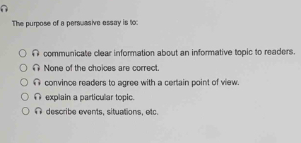 The purpose of a persuasive essay is to:
communicate clear information about an informative topic to readers.
None of the choices are correct
convince readers to agree with a certain point of view.
explain a particular topic.
describe events, situations, etc.