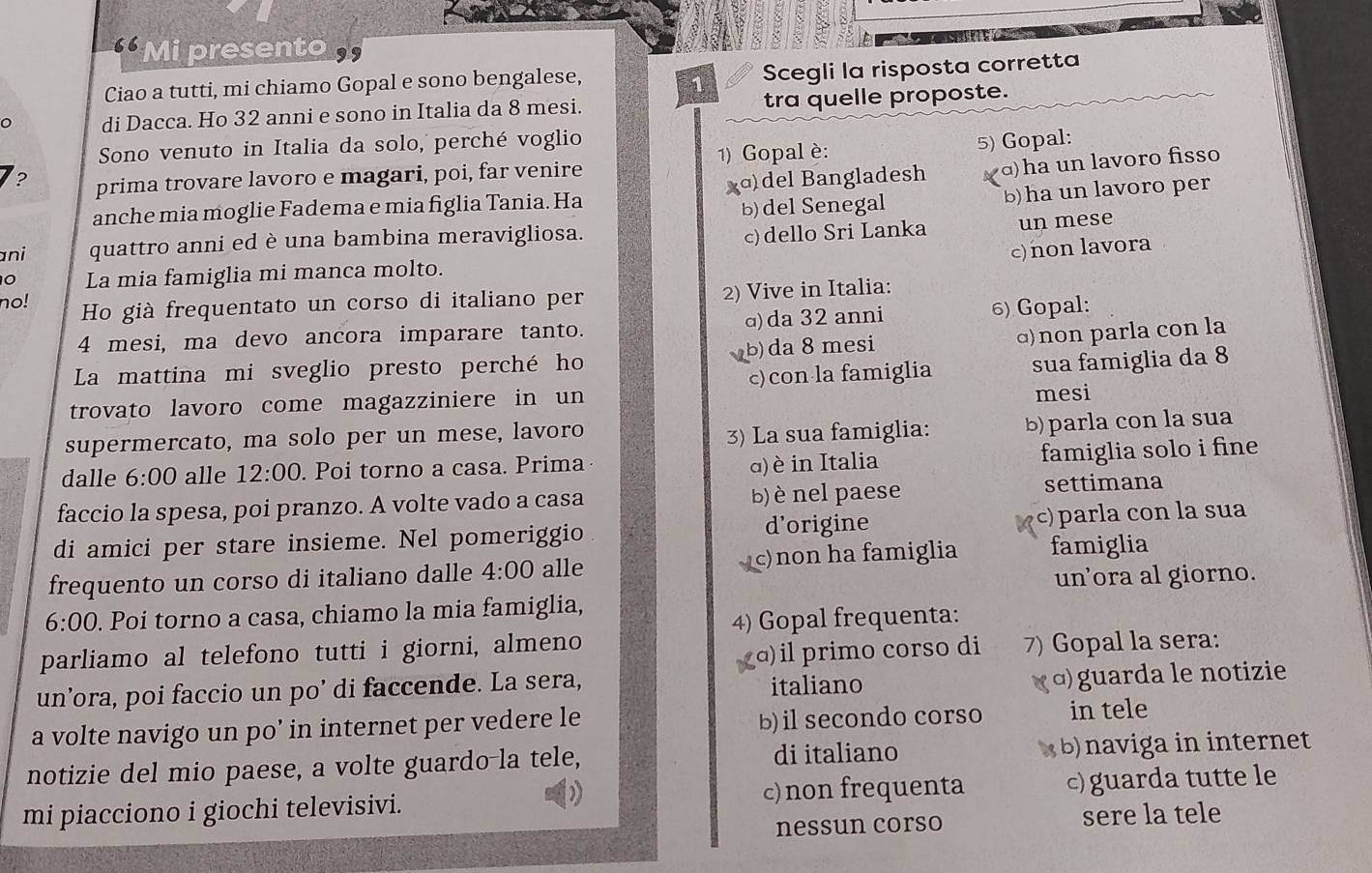 “ Mi presento 
Ciao a tutti, mi chiamo Gopal e sono bengalese,
1 Scegli la risposta corretta
di Dacca. Ho 32 anni e sono in Italia da 8 mesi. tra quelle proposte.
Sono venuto in Italia da solo, perché voglio
? prima trovare lavoro e magari, poi, far venire 1) Gopal è: 5) Gopal:
anche mia moglie Fadema e mia figlia Tania. Ha χɑ)del Bangladesh d)ha un lavoro fisso
b) del Senegal b)ha un lavoro per
ani quattro anni ed è una bambina meravigliosa.
c)dello Sri Lanka un mese
c) non lavora
0 La mia famiglia mi manca molto.
no! Ho già frequentato un corso di italiano per 2) Vive in Italia:
4 mesi, ma devo ancora imparare tanto. ɑ)da 32 anni 6) Gopal:
La mattina mi sveglio presto perché ho b) da 8 mesi ɑ) non parla con la
trovato lavoro come magazziniere in un c)con la famiglia sua famiglia da 8
mesi
supermercato, ma solo per un mese, lavoro 3) La sua famiglia: b) parla con la sua
dalle 6:00 alle 12:00. Poi torno a casa. Prima
α) è in Italia famiglia solo i fine
faccio la spesa, poi pranzo. A volte vado a casa b) è nel paese settimana
di amici per stare insieme. Nel pomeriggio d'origine c) parla con la sua
frequento un corso di italiano dalle 4:00 alle c)non ha famiglia famiglia
un’ora al giorno.
6:00. Poi torno a casa, chiamo la mia famiglia,
4) Gopal frequenta:
parliamo al telefono tutti i giorni, almeno
a) il primo corso di 7) Gopal la sera:
un’ora, poi faccio un po’ di faccende. La sera, italiano
( α)  guarda le notizie
a volte navigo un po’ in internet per vedere le b) il secondo corso in tele
notizie del mio paese, a volte guardo-la tele, di italiano (  b) naviga in internet
mi piacciono i giochi televisivi. c)non frequenta c) guarda tutte le
nessun corso sere la tele