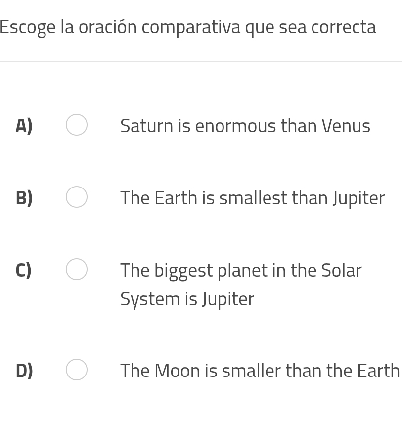 Escoge la oración comparativa que sea correcta
A) Saturn is enormous than Venus
B) The Earth is smallest than Jupiter
C) The biggest planet in the Solar
System is Jupiter
D) The Moon is smaller than the Earth