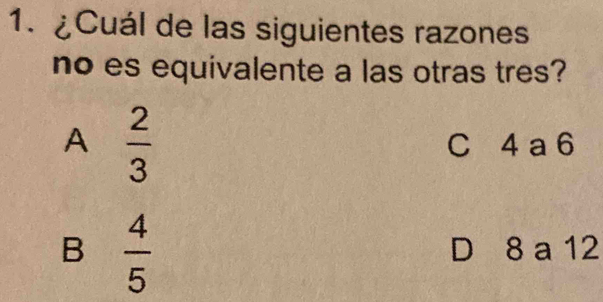 ¿Cuál de las siguientes razones
no es equivalente a las otras tres?
A  2/3 
C 4 a 6
B  4/5  D 8 a 12