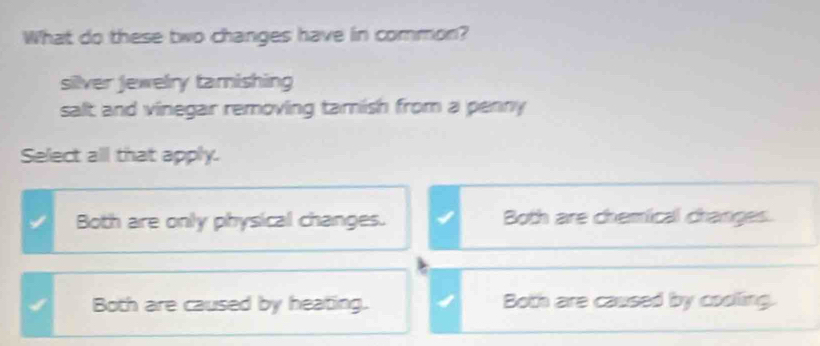 What do these two changes have in common?
silver Jewelry tamishing
salt and vinegar removing tamish from a penny 
Select all that apply.
Both are only physical changes. Both are chemical changes.
Both are caused by heating. Both are caused by cooling.