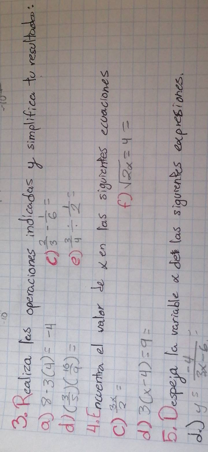 10 
3. Realiza lass operaciones indicadas y simplifica to resultad: 
a 8-3(4)=-4
()  2/3 - 1/6 =
d ( 3/5 )( 16/9 )=
e)  3/4 /  1/2 =
4. Encventra el valer be ven las siguientes ecuaciones 
C)  3x/2 =
f sqrt(2x)=4=
d 3(x-4)=9=
5. Despeia la variable a det las sigurentes expretiones. 
d J y^5 (-4)/3x-6 =