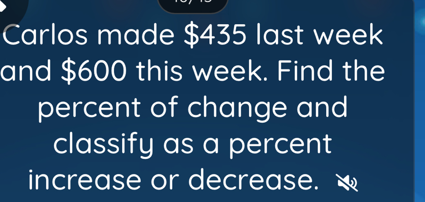 Carlos made $435 last week
and $600 this week. Find the 
percent of change and 
classify as a percent 
increase or decrease.