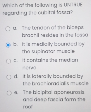 Which of the following is UNTRUE
regarding the cubital fossa?
a. The tendon of the biceps
brachii resides in the fossa
b. It is medially bounded by
the supinator muscle
c. It contains the median
nerve
d. It is laterally bounded by
the brachioradialis muscle
e. The bicipital aponeurosis
and deep fascia form the
roof