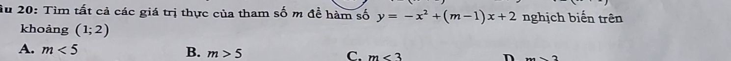 Ấu 20: Tìm tất cả các giá trị thực của tham số m đề hàm số y=-x^2+(m-1)x+2 nghịch biến trên
khoảng (1;2)
A. m<5</tex> B. m>5 C. m<3</tex> D m>2