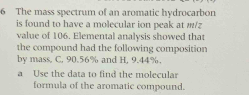 The mass spectrum of an aromatic hydrocarbon 
is found to have a molecular ion peak at m/z
value of 106. Elemental analysis showed that 
the compound had the following composition 
by mass, C, 90.56% and H, 9.44%. 
a Use the data to find the molecular 
formula of the aromatic compound.