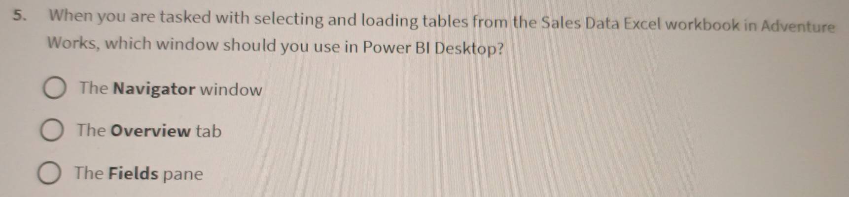 When you are tasked with selecting and loading tables from the Sales Data Excel workbook in Adventure
Works, which window should you use in Power BI Desktop?
The Navigator window
The Overview tab
The Fields pane