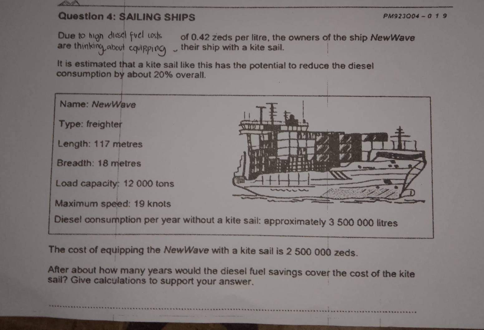 SAILING SHIPS PM923Q04 - 0 1 9 
Due to hgh of 0.42 zeds per litre, the owners of the ship NewWave 
are thinki their ship with a kite sail. 
It is estimated that a kite sail like this has the potential to reduce the diesel 
consumption by about 20% overall. 
Name: NewWave 
Type: freighter 
Length: 117 metres
Breadth: 18 metres
Load capacity: 12 000 tons
Maximum speed: 19 knots
Diesel consumption per year without 
The cost of equipping the NewWave with a kite sail is 2 500 000 zeds. 
After about how many years would the diesel fuel savings cover the cost of the kite 
sail? Give calculations to support your answer.