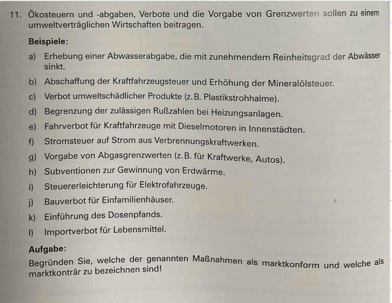 Ökosteuern und -abgaben, Verbote und die Vorgabe von Grenzwerten sollen zu einem 
umweltverträglichen Wirtschaften beitragen. 
Beispiele: 
a) Erhebung einer Abwasserabgabe, die mit zunehmendem Reinheitsgrad der Abwässer 
sinkt. 
b) Abschaffung der Kraftfahrzeugsteuer und Erhöhung der Mineralölsteuer. 
c) Verbot umweltschädlicher Produkte (z. B. Plastikstrohhalme). 
d) Begrenzung der zulässigen Rußzahlen bei Heizungsanlagen. 
e) Fahrverbot für Kraftfahrzeuge mit Dieselmotoren in Innenstädten. 
f) Stromsteuer auf Strom aus Verbrennungskraftwerken. 
g) Vorgabe von Abgasgrenzwerten (z. B. für Kraftwerke, Autos). 
h) Subventionen zur Gewinnung von Erdwärme. 
i) Steuererleichterung für Elektrofahrzeuge. 
j) Bauverbot für Einfamilienhäuser. 
k) Einführung des Dosenpfands. 
I) Importverbot für Lebensmittel. 
Aufgabe: 
Begründen Sie, welche der genannten Maßnahmen als marktkonform und welche als 
marktkonträr zu bezeichnen sind!