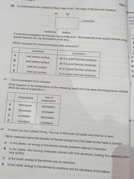 Paper 
42 A sealed metal box contains a fixed mass of air. The sides of the box are insulated. Therm
air top
At -3
insulation Whi bon
metal box bottom
A scientist investigates the thermal conductivity of air. She measures how quickly thermal ener

passes between the top and bottom of the box.
Which row gives the correct procedure
3 ln
A
B
C
D
uid evaporates from a beaker.
τ
What happens to the temperature of the remaining liquid and how does this temperature change
affect the rate of evaporation?
18 1
44 A metal cup has a plastic lining. The cup is filled with hot water and held by a hand.
Which statement about the transfer of thermal energy from the water to the hand is correct?
A In the plastic, no energy is transferred directly between adjacent molecules.
B In the plastic, fast moving molecules interact with free electrons, making the electrons move
very quickly.
C in the metal, energy is transferred only by electrons.
D In the metal, energy is transferred by electrons and by vibrations of the lattice.