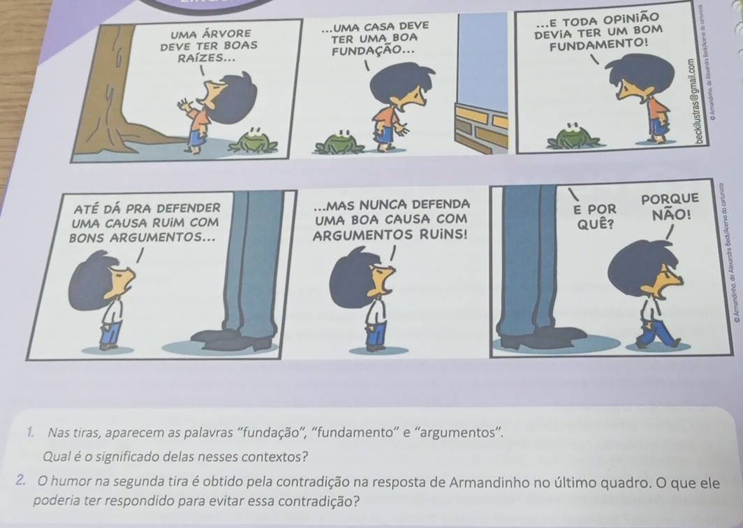 uma casa deve 
TER UMA BOA 
fundação... 
até dá pra defender MAS NUNCA DEFENDA 
UMA CAUSA RUiM COM UMa bOa causa cOM 
BONS ARGUMENTOS... ARGUMENTOS RUINS! 5 
1. Nas tiras, aparecem as palavras “fundação”, “fundamento” e “argumentos”. 
Qual é o significado delas nesses contextos? 
2. O humor na segunda tira é obtido pela contradição na resposta de Armandinho no último quadro. O que ele 
poderia ter respondido para evitar essa contradição?