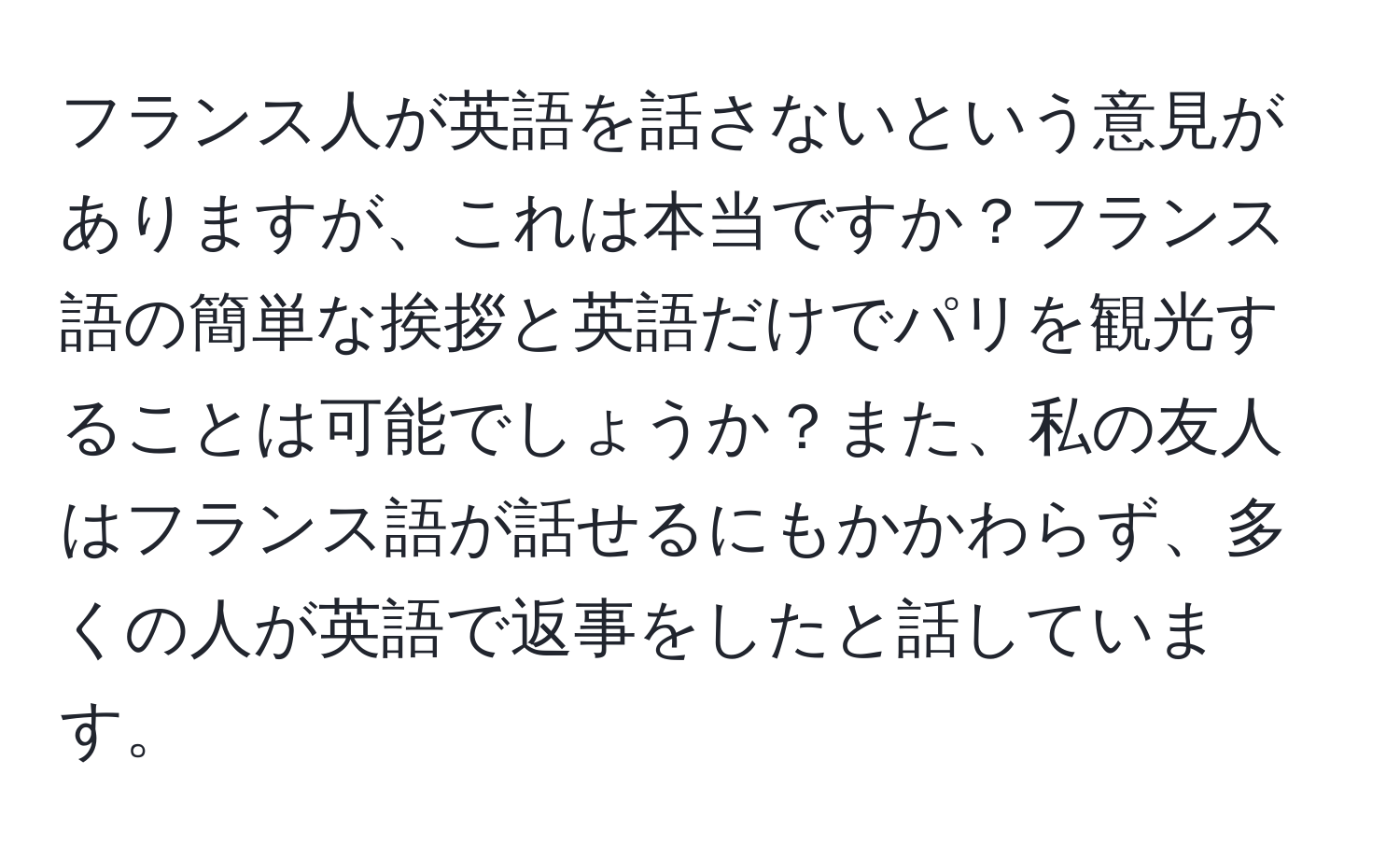 フランス人が英語を話さないという意見がありますが、これは本当ですか？フランス語の簡単な挨拶と英語だけでパリを観光することは可能でしょうか？また、私の友人はフランス語が話せるにもかかわらず、多くの人が英語で返事をしたと話しています。