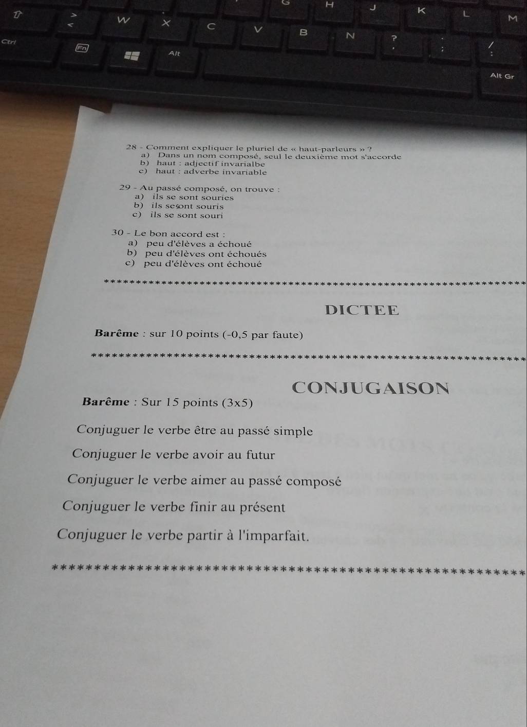 × C v B N
Ctrl
/
Alt :
Alt Gr
28 - Comment expliquer le pluriel de « haut-parleurs » ?
a) Dans un nom composé, seul le deuxième mot s'accorde
b) haut : adjectif invarialbe
c) haut : adverbe invariable
29 - Au passé composé, on trouve :
a) ils se sont souries
b) ils sent souris
c) ils se sont souri
30 - Le bon accord est :
a) peu d'élèves a échoué
b) peu d'élèves ont échoués
c) peu d'élèves ont échoué
DICTEE
Barême : sur 10 points (-0,5 par faute)
CONJUGAISON
Barême : Sur 15 points (3x5)
Conjuguer le verbe être au passé simple
Conjuguer le verbe avoir au futur
Conjuguer le verbe aimer au passé composé
Conjuguer le verbe finir au présent
Conjuguer le verbe partir à l'imparfait.