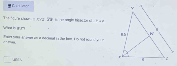 Calculator 
The figure shows △ XYZ.overline XW is the angle bisector of ∠ YXZ. 
What is Wz?
Enter your answer as a decimal in the box. Do not round your
answer.
units