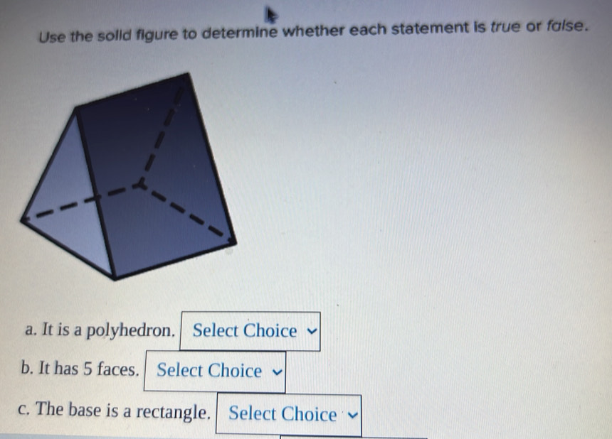 Use the solid figure to determine whether each statement is true or false. 
a. It is a polyhedron. Select Choice 
b. It has 5 faces. Select Choice 
c. The base is a rectangle. Select Choice