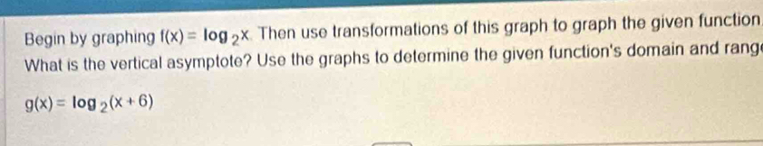 Begin by graphing f(x)=log _2x Then use transformations of this graph to graph the given function
What is the vertical asymptote? Use the graphs to determine the given function's domain and rang
g(x)=log _2(x+6)