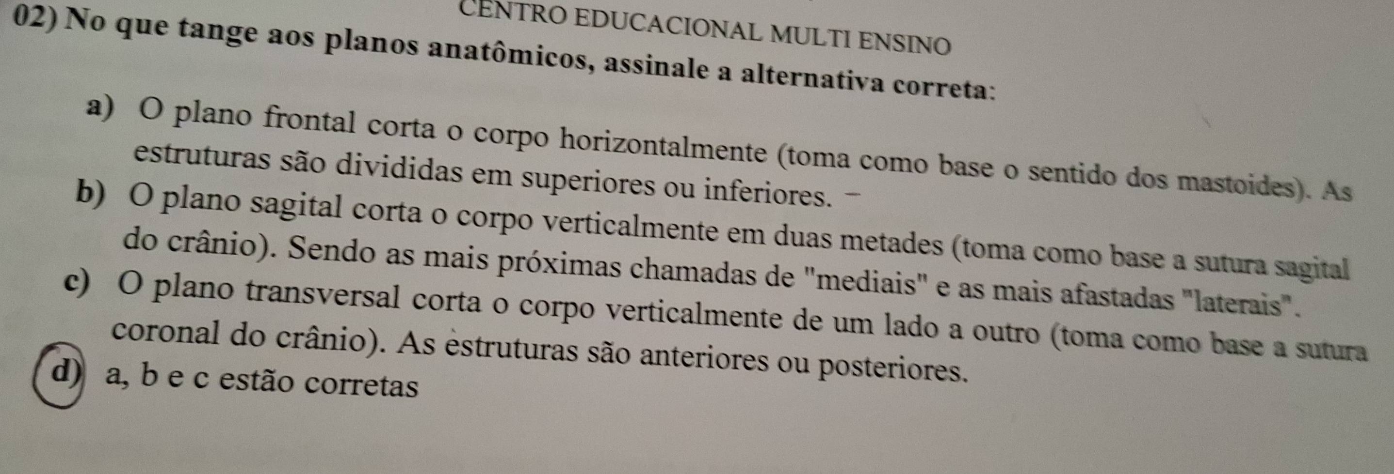 CÊNTRO EDUCACIONAL MULTI ENSINO
02) No que tange aos planos anatômicos, assinale a alternativa correta:
a) O plano frontal corta o corpo horizontalmente (toma como base o sentido dos mastoides). As
estruturas são divididas em superiores ou inferiores.
b) O plano sagital corta o corpo verticalmente em duas metades (toma como base a sutura sagital
do crânio). Sendo as mais próximas chamadas de "mediais" e as mais afastadas "laterais".
c) O plano transversal corta o corpo verticalmente de um lado a outro (toma como base a sutura
coronal do crânio). As estruturas são anteriores ou posteriores.
d) a, b e c estão corretas